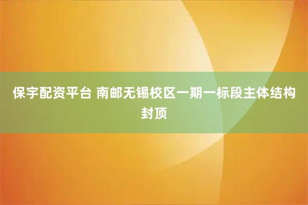 保宇配资平台 南邮无锡校区一期一标段主体结构封顶