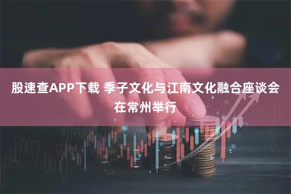 股速查APP下载 季子文化与江南文化融合座谈会在常州举行