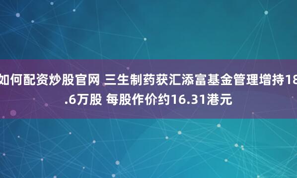 如何配资炒股官网 三生制药获汇添富基金管理增持18.6万股 每股作价约16.31港元