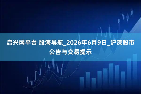 启兴网平台 股海导航_2026年6月9日_沪深股市公告与交易提示