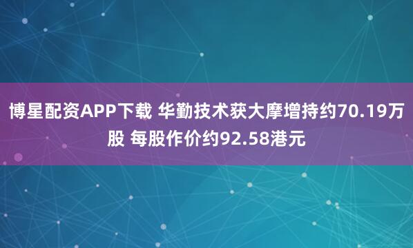 博星配资APP下载 华勤技术获大摩增持约70.19万股 每股作价约92.58港元