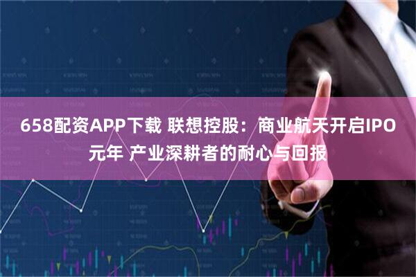 658配资APP下载 联想控股：商业航天开启IPO元年 产业深耕者的耐心与回报