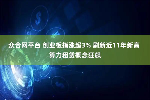 众合网平台 创业板指涨超3% 刷新近11年新高 算力租赁概念狂飙