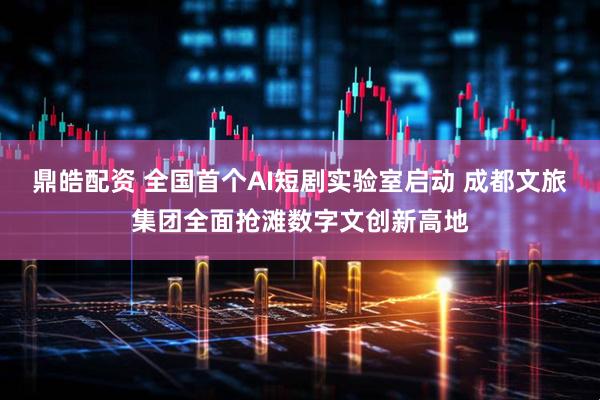 鼎皓配资 全国首个AI短剧实验室启动 成都文旅集团全面抢滩数字文创新高地